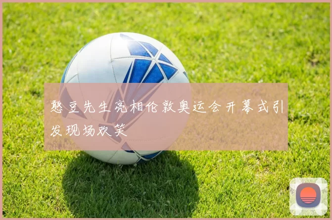 憨豆先生亮相伦敦奥运会开幕式引发现场欢笑