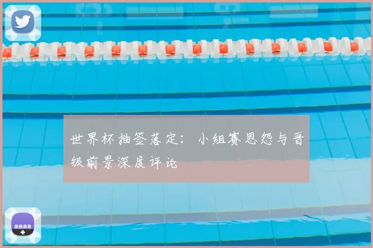 世界杯抽签落定:小组赛恩怨与晋级前景深度评论