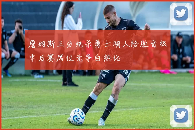 詹姆斯三分绝杀勇士湖人险胜晋级季后赛席位竞争白热化